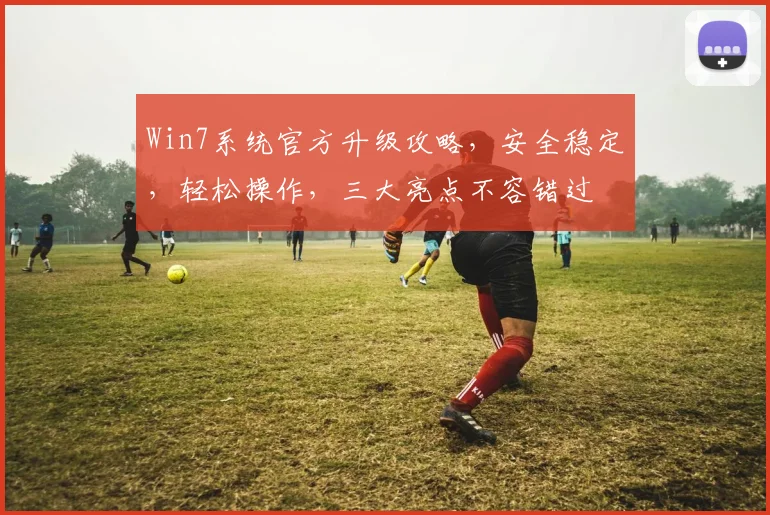 Win7系统官方升级攻略，安全稳定，轻松操作，三大亮点不容错过