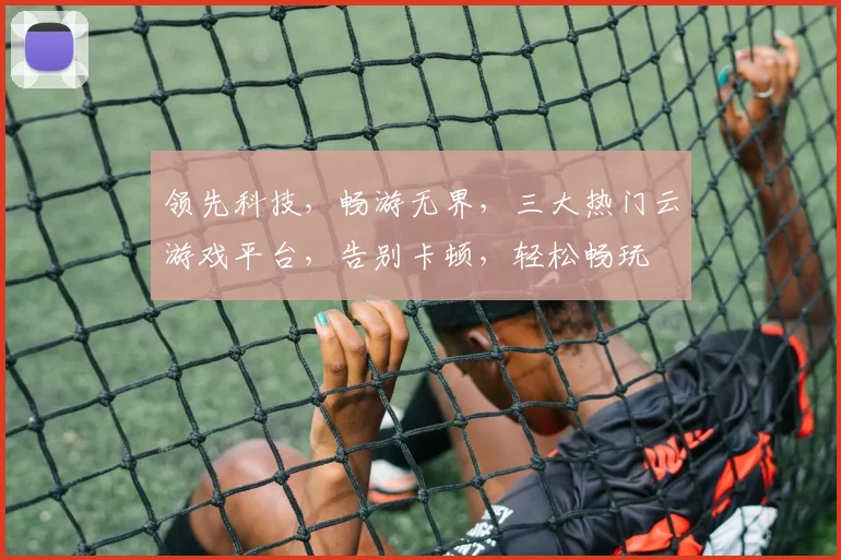 领先科技，畅游无界，三大热门云游戏平台，告别卡顿，轻松畅玩