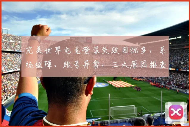 完美世界电竞登录失效困扰多，系统故障、账号异常，三大原因排查中，速来修复