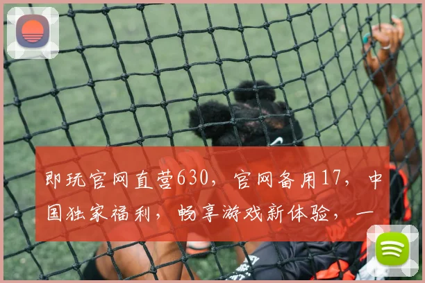 即玩官网直营630，官网备用17，中国独家福利，畅享游戏新体验，一触即达